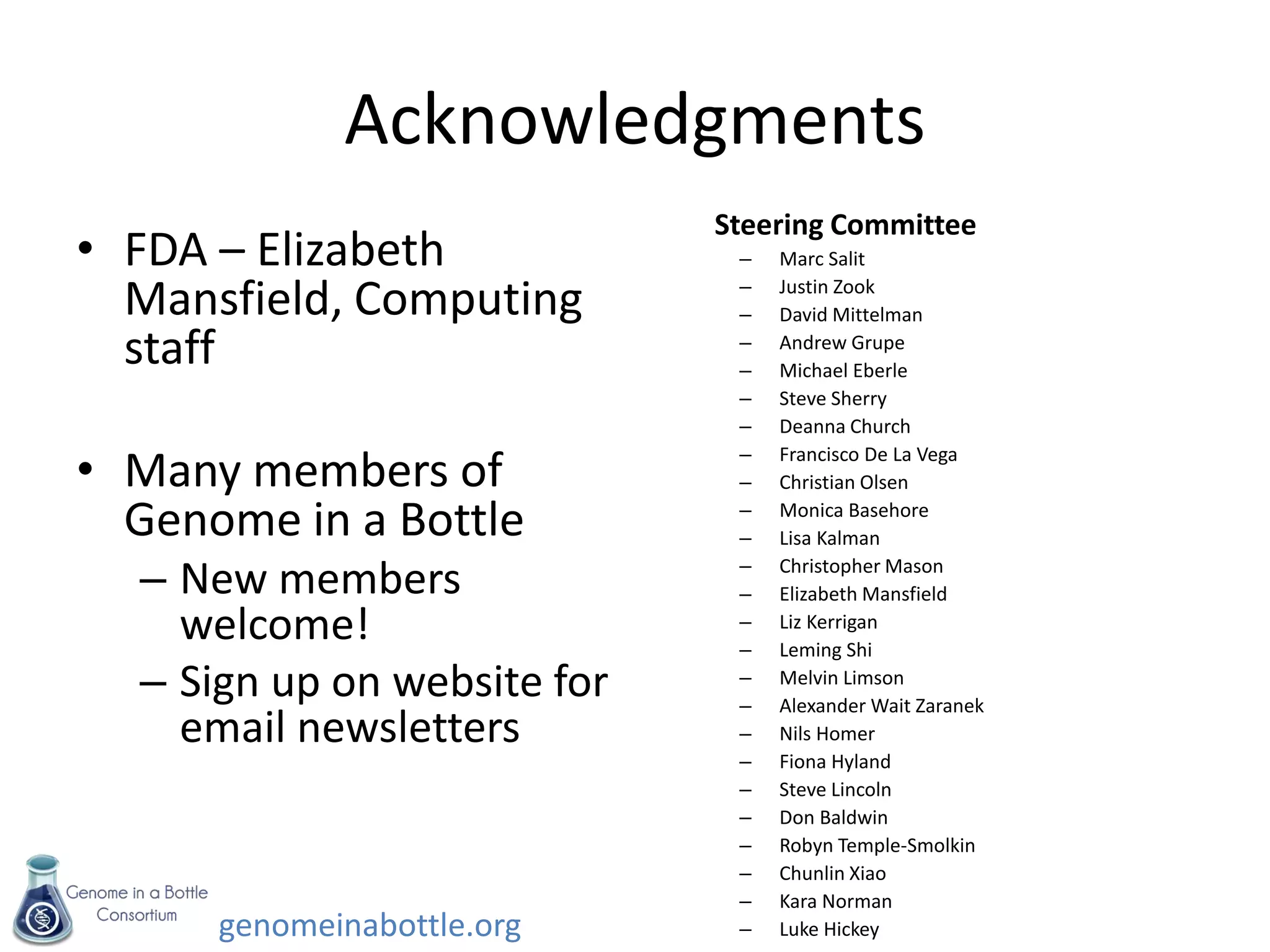 genomeinabottle.org
Acknowledgments
• FDA – Elizabeth
Mansfield, Computing
staff
• Many members of
Genome in a Bottle
– New members
welcome!
– Sign up on website for
email newsletters
Steering Committee
– Marc Salit
– Justin Zook
– David Mittelman
– Andrew Grupe
– Michael Eberle
– Steve Sherry
– Deanna Church
– Francisco De La Vega
– Christian Olsen
– Monica Basehore
– Lisa Kalman
– Christopher Mason
– Elizabeth Mansfield
– Liz Kerrigan
– Leming Shi
– Melvin Limson
– Alexander Wait Zaranek
– Nils Homer
– Fiona Hyland
– Steve Lincoln
– Don Baldwin
– Robyn Temple-Smolkin
– Chunlin Xiao
– Kara Norman
– Luke Hickey
 