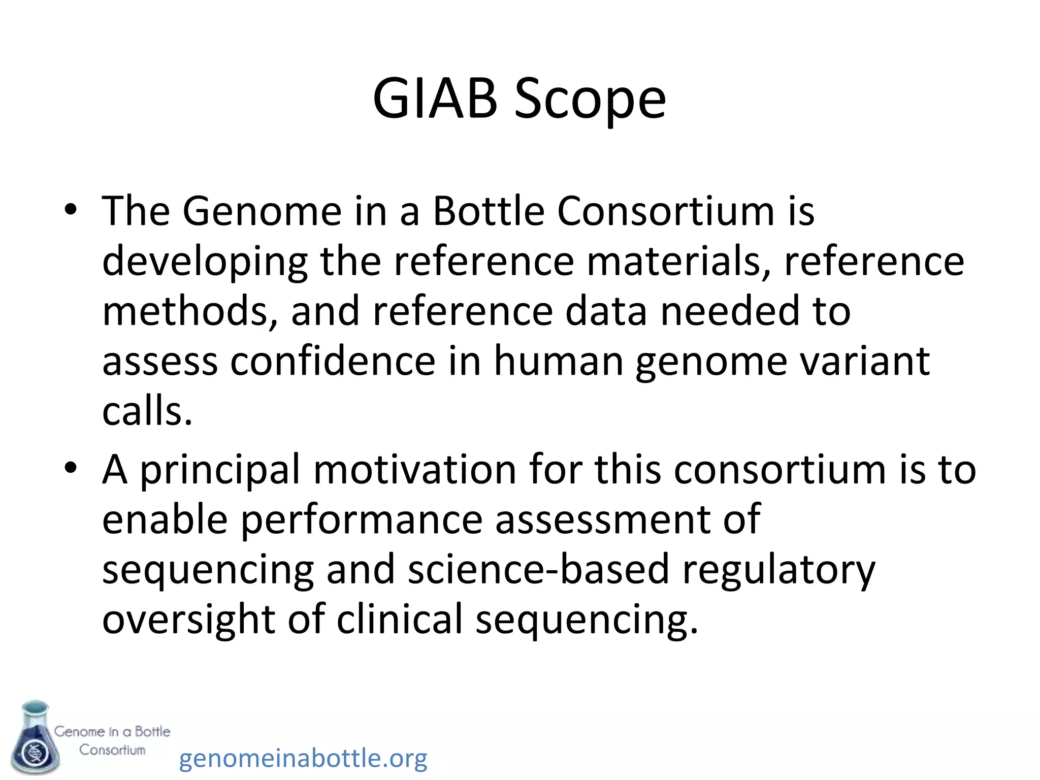 genomeinabottle.org
GIAB Scope
• The Genome in a Bottle Consortium is
developing the reference materials, reference
methods, and reference data needed to
assess confidence in human genome variant
calls.
• A principal motivation for this consortium is to
enable performance assessment of
sequencing and science-based regulatory
oversight of clinical sequencing.
 