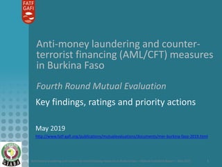 Anti-money laundering and counter-terrorist financing measures in Burkina Faso – Mutual Evaluation Report – May 2019 1
Anti-money laundering and counter-
terrorist financing (AML/CFT) measures
in Burkina Faso
Fourth Round Mutual Evaluation
Key findings, ratings and priority actions
May 2019
http://www.fatf-gafi.org/publications/mutualevaluations/documents/mer-burkina-faso-2019.html
 
