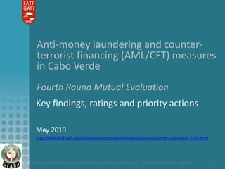 Anti-money laundering and counter-terrorist financing measures in Cabo Verde – Mutual Evaluation Report – May 2019 1
Anti-money laundering and counter-
terrorist financing (AML/CFT) measures
in Cabo Verde
Fourth Round Mutual Evaluation
Key findings, ratings and priority actions
May 2019
http://www.fatf-gafi.org/publications/mutualevaluations/documents/mer-cabo-verde-2019.html
 