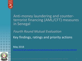 Anti-money laundering and counter-terrorist financing measures in Senegal – Mutual Evaluation Report – May 2018 1
Anti-money laundering and counter-
terrorist financing (AML/CFT) measures
in Senegal
Fourth Round Mutual Evaluation
Key findings, ratings and priority actions
May 2018
http://www.fatf-gafi.org/publications/mutualevaluations/documents/mer-burkina-faso-2019.html
 