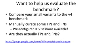 Want to help us evaluate the
benchmark?
• Compare your small variants to the v4
benchmark
• Manually curate some FPs and FNs
– Pre-configured IGV sessions available!
• Are they actually FPs and FNs?
https://groups.google.com/forum/#!forum/giab-analysis-team
 
