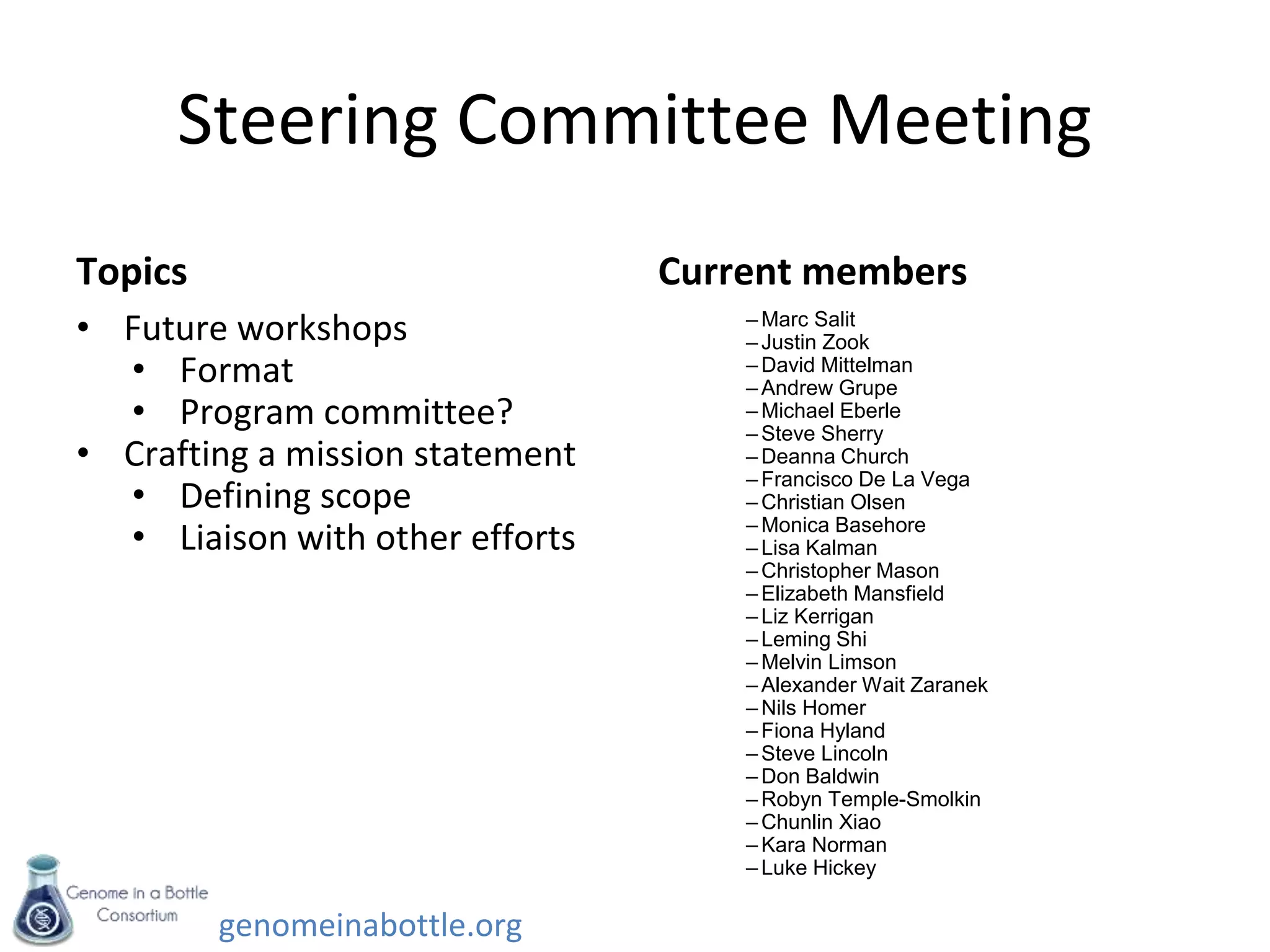 genomeinabottle.org
Steering Committee Meeting
Topics
• Future workshops
• Format
• Program committee?
• Crafting a mission statement
• Defining scope
• Liaison with other efforts
Current members
– Marc Salit
– Justin Zook
– David Mittelman
– Andrew Grupe
– Michael Eberle
– Steve Sherry
– Deanna Church
– Francisco De La Vega
– Christian Olsen
– Monica Basehore
– Lisa Kalman
– Christopher Mason
– Elizabeth Mansfield
– Liz Kerrigan
– Leming Shi
– Melvin Limson
– Alexander Wait Zaranek
– Nils Homer
– Fiona Hyland
– Steve Lincoln
– Don Baldwin
– Robyn Temple-Smolkin
– Chunlin Xiao
– Kara Norman
– Luke Hickey
 