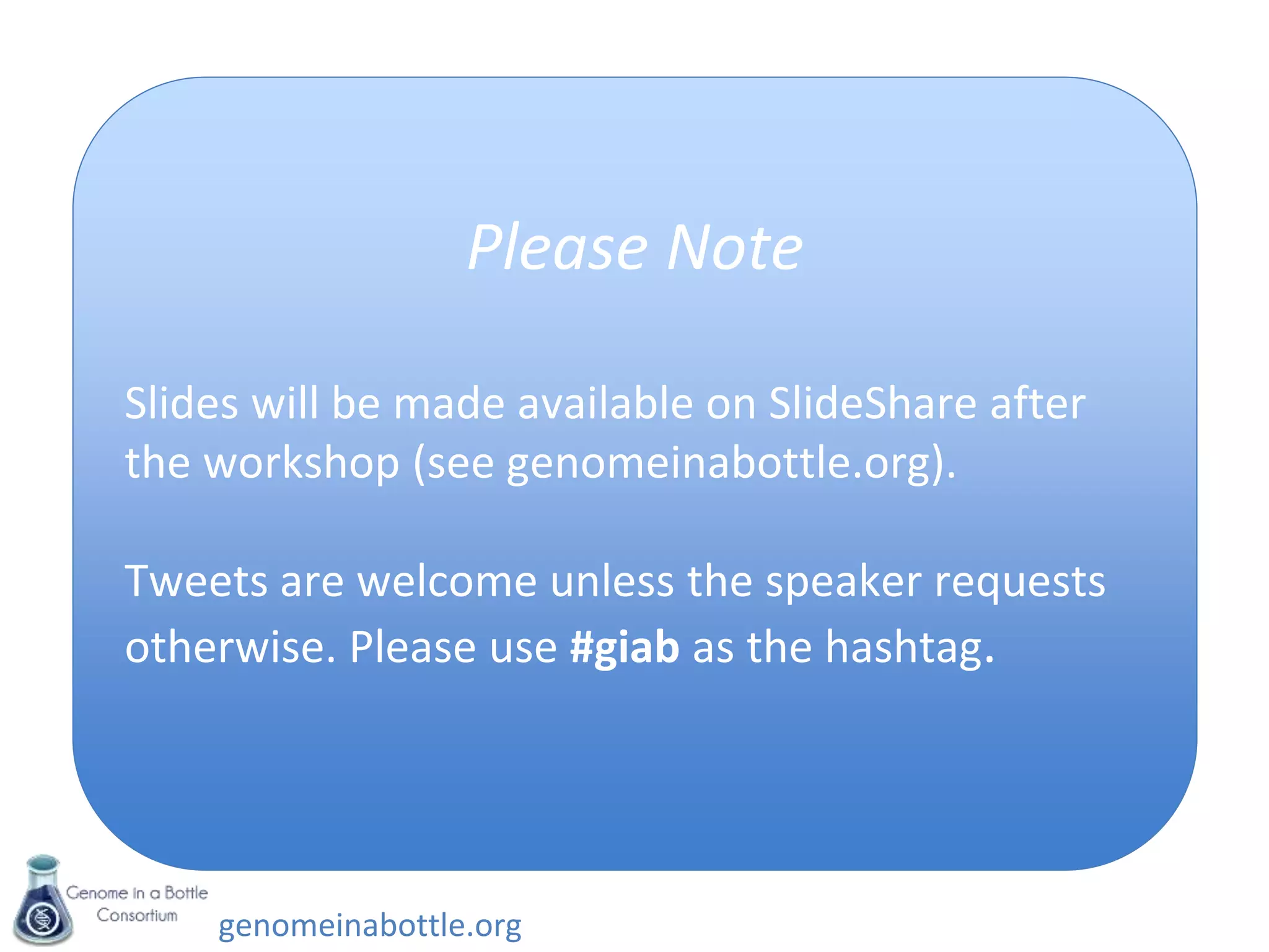 genomeinabottle.org
Agenda
Monday
• Breakfast and registration
• Welcome and Context Setting
• NIST RM Update and Status Report
• Charge to Working Groups
• Coffee Break
• Working Group Breakout Discussions
• Lunch (provided)
• Informal Working Group Reports
• Coffee Break
• Breakout Topical Discussions
– Topic #1: Moving beyond the 'easy'
variants and regions of the genome
– Topic #2: Selecting future genomes for
Reference Materials
Tuesday
• Breakfast and registration
• Use cases: Experiences using the pilot
Reference Material
• Discussion of plans to release pilot
Reference Material
• Coffee Break
• Working Group Breakout discussions
• Lunch (provided)
• Working Group leaders present plans
and discussion
• Steering committee Overview
• First meeting of the Steering
Committee (others adjourn)
Please Note
Slides will be made available on SlideShare after
the workshop (see genomeinabottle.org).
Tweets are welcome unless the speaker requests
otherwise. Please use #giab as the hashtag.
 