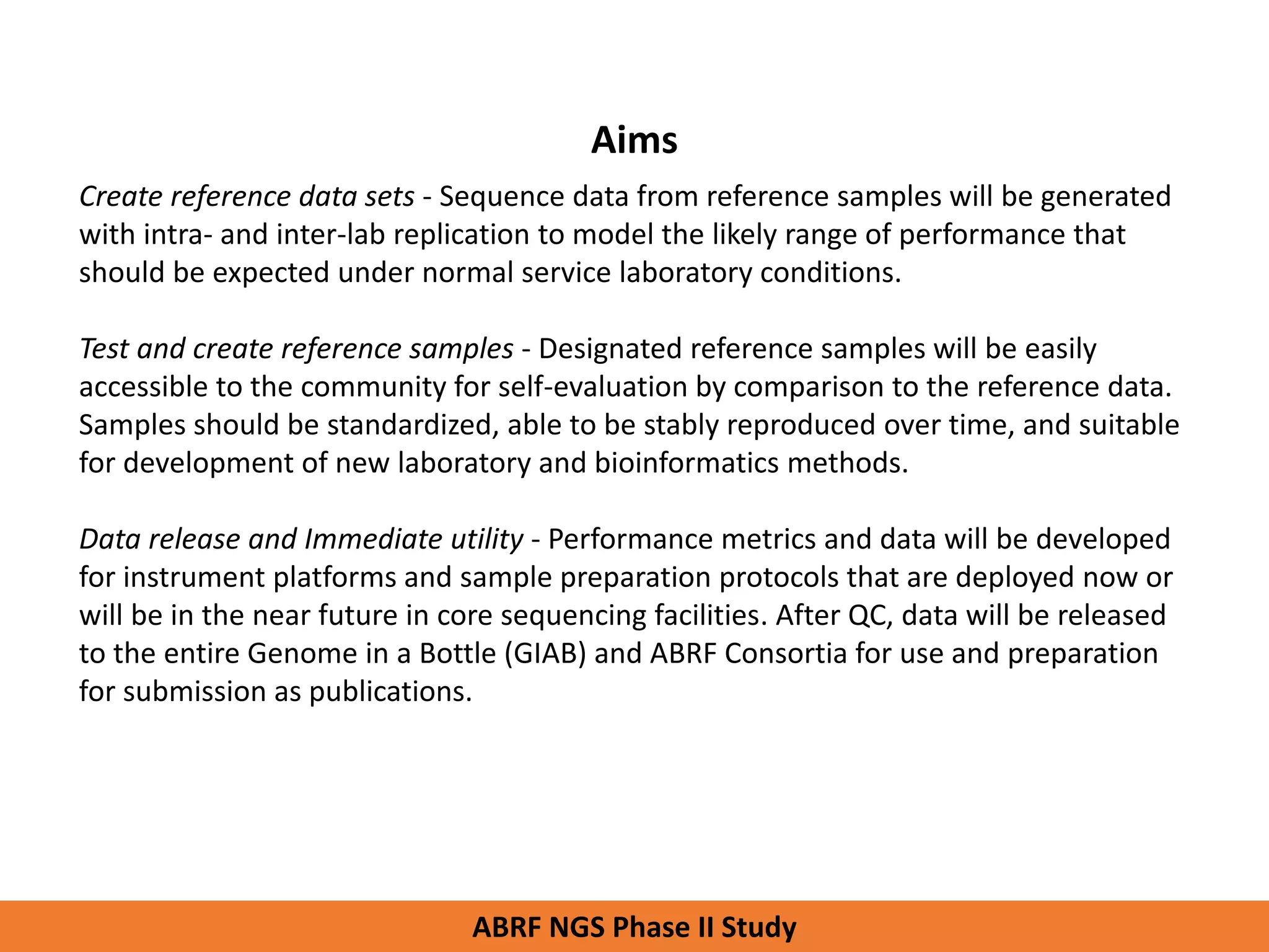 Aims
Create reference data sets - Sequence data from reference samples will be generated
with intra- and inter-lab replication to model the likely range of performance that
should be expected under normal service laboratory conditions.
Test and create reference samples - Designated reference samples will be easily
accessible to the community for self-evaluation by comparison to the reference data.
Samples should be standardized, able to be stably reproduced over time, and suitable
for development of new laboratory and bioinformatics methods.
Data release and Immediate utility - Performance metrics and data will be developed
for instrument platforms and sample preparation protocols that are deployed now or
will be in the near future in core sequencing facilities. After QC, data will be released
to the entire Genome in a Bottle (GIAB) and ABRF Consortia for use and preparation
for submission as publications.
ABRF NGS Phase II Study
 