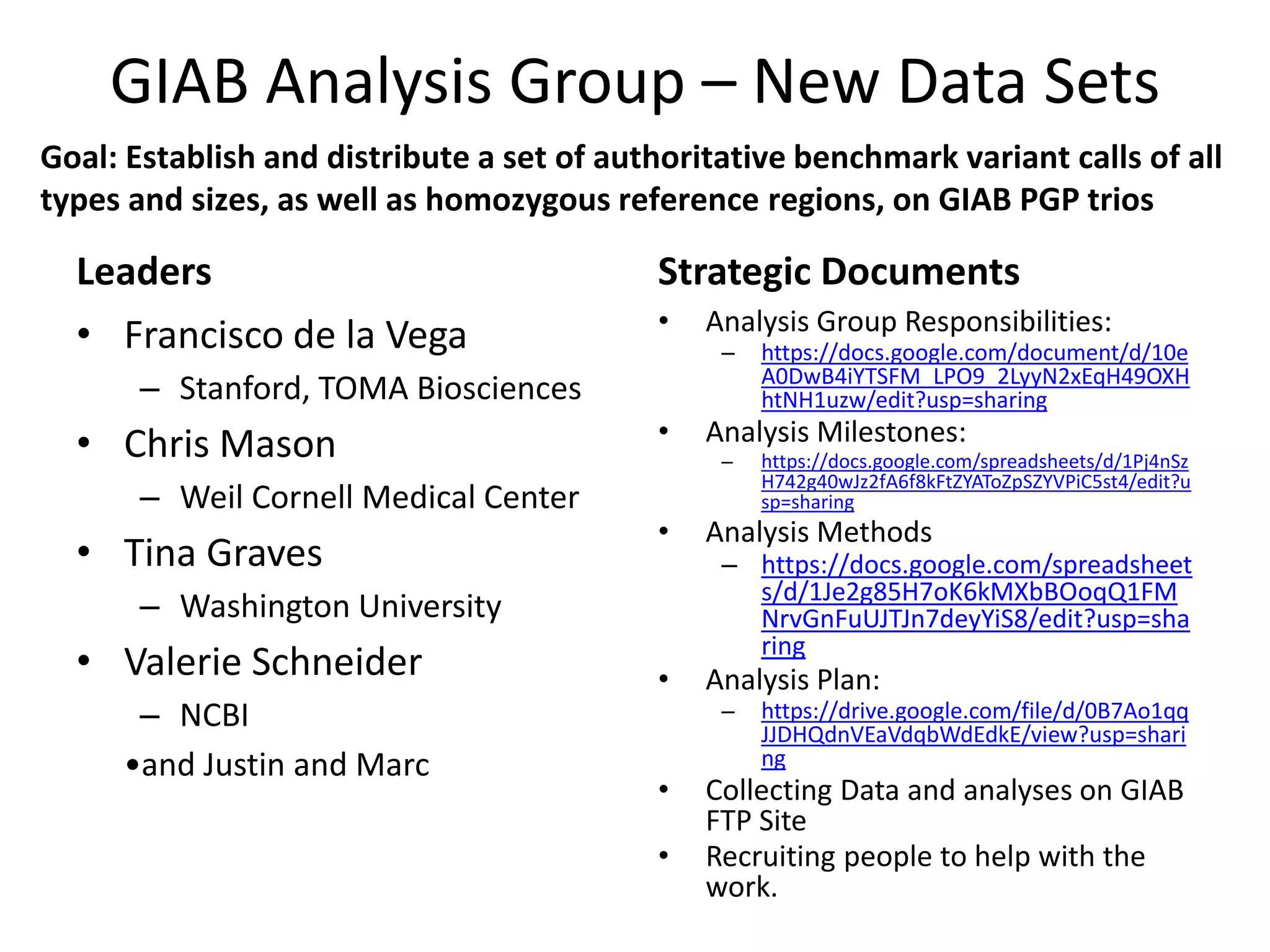 GIAB Analysis Group – New Data Sets
Leaders
• Francisco de la Vega
– Stanford, TOMA Biosciences
• Chris Mason
– Weil Cornell Medical Center
• Tina Graves
– Washington University
• Valerie Schneider
– NCBI
•and Justin and Marc
Strategic Documents
• Analysis Group Responsibilities:
– https://docs.google.com/document/d/10e
A0DwB4iYTSFM_LPO9_2LyyN2xEqH49OXH
htNH1uzw/edit?usp=sharing
• Analysis Milestones:
– https://docs.google.com/spreadsheets/d/1Pj4nSz
H742g40wJz2fA6f8kFtZYAToZpSZYVPiC5st4/edit?u
sp=sharing
• Analysis Methods
– https://docs.google.com/spreadsheet
s/d/1Je2g85H7oK6kMXbBOoqQ1FM
NrvGnFuUJTJn7deyYiS8/edit?usp=sha
ring
• Analysis Plan:
– https://drive.google.com/file/d/0B7Ao1qq
JJDHQdnVEaVdqbWdEdkE/view?usp=shari
ng
• Collecting Data and analyses on GIAB
FTP Site
• Recruiting people to help with the
work.
Goal: Establish and distribute a set of authoritative benchmark variant calls of all
types and sizes, as well as homozygous reference regions, on GIAB PGP trios
 