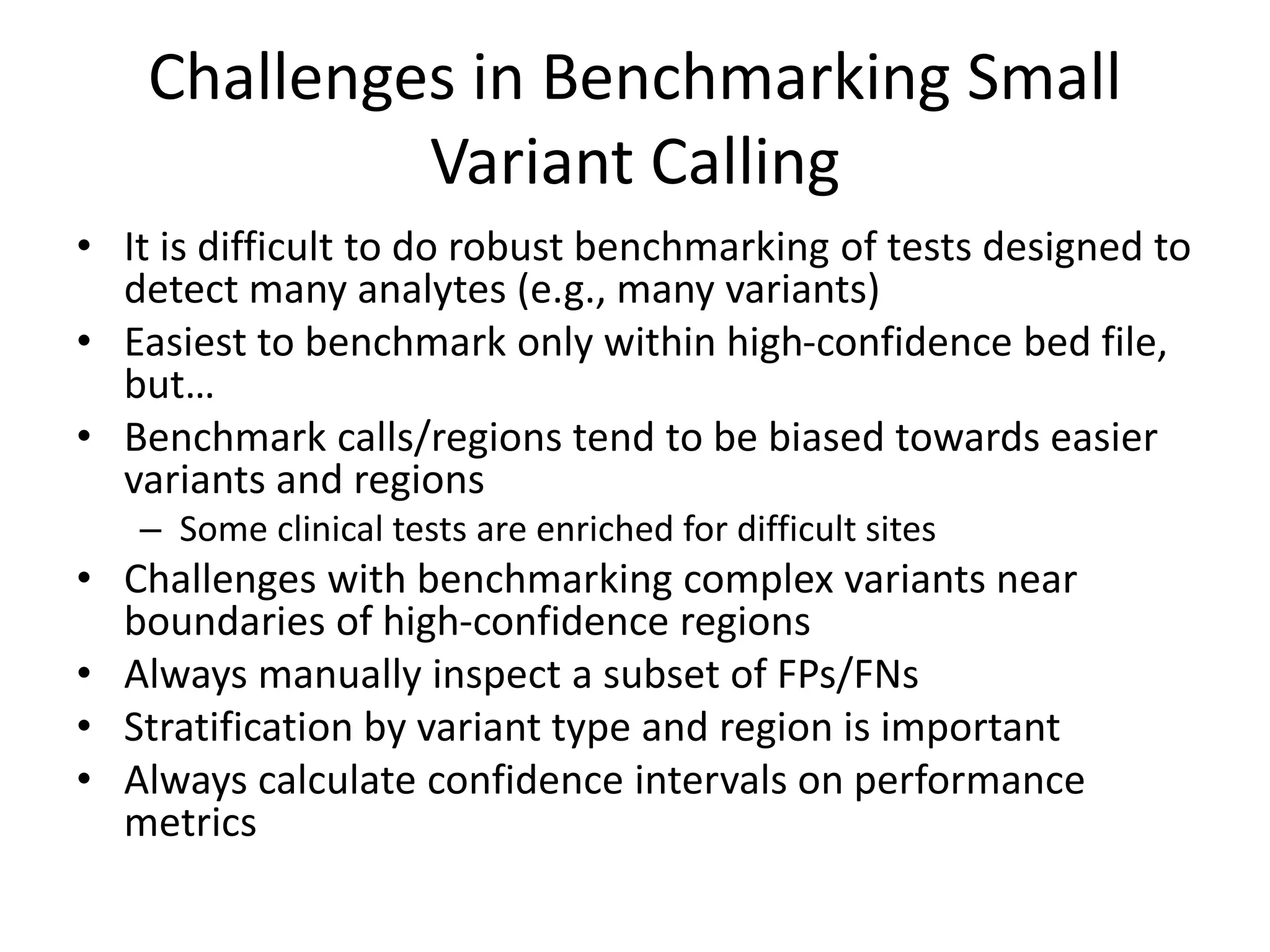 Challenges in Benchmarking Small
Variant Calling
• It is difficult to do robust benchmarking of tests designed to
detect many analytes (e.g., many variants)
• Easiest to benchmark only within high-confidence bed file,
but…
• Benchmark calls/regions tend to be biased towards easier
variants and regions
– Some clinical tests are enriched for difficult sites
• Challenges with benchmarking complex variants near
boundaries of high-confidence regions
• Always manually inspect a subset of FPs/FNs
• Stratification by variant type and region is important
• Always calculate confidence intervals on performance
metrics
 