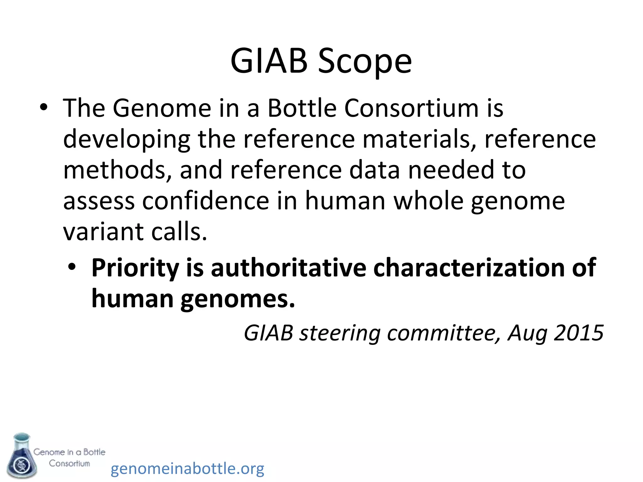genomeinabottle.org
GIAB Scope
• The Genome in a Bottle Consortium is
developing the reference materials, reference
methods, and reference data needed to
assess confidence in human whole genome
variant calls.
• Priority is authoritative characterization of
human genomes.
GIAB steering committee, Aug 2015
 