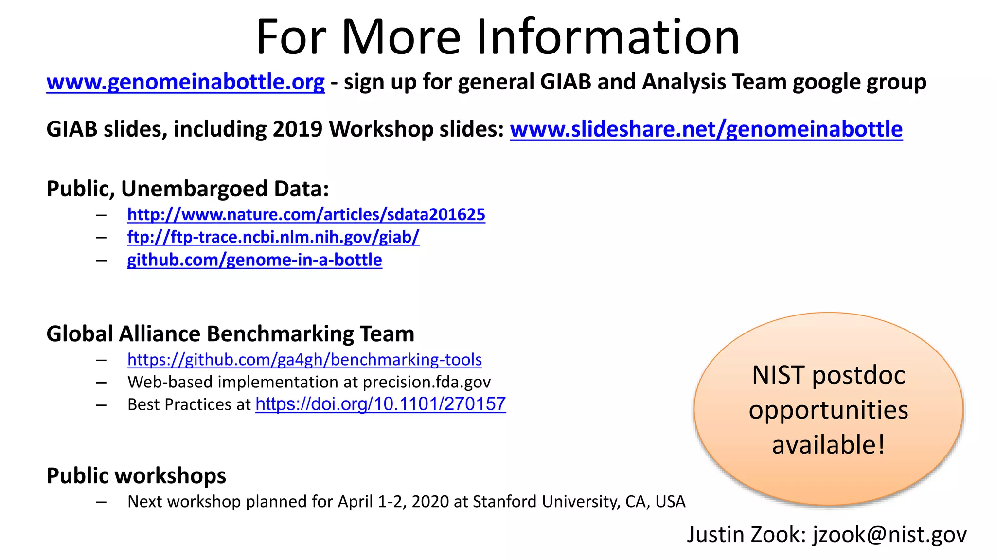 For More Information
www.genomeinabottle.org - sign up for general GIAB and Analysis Team google group
GIAB slides, including 2019 Workshop slides: www.slideshare.net/genomeinabottle
Public, Unembargoed Data:
– http://www.nature.com/articles/sdata201625
– ftp://ftp-trace.ncbi.nlm.nih.gov/giab/
– github.com/genome-in-a-bottle
Global Alliance Benchmarking Team
– https://github.com/ga4gh/benchmarking-tools
– Web-based implementation at precision.fda.gov
– Best Practices at https://doi.org/10.1101/270157
Public workshops
– Next workshop planned for April 1-2, 2020 at Stanford University, CA, USA
Justin Zook: jzook@nist.gov
NIST postdoc
opportunities
available!
 