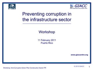 © 2010 GIACC  1 Preventing corruption in  the infrastructure sector ____________________________________________________________________ Workshop 11 February 2011 Puerto Rico www.giaccentre.org Workshop: Anti-Corruption Action Plan Construction Sector PR 