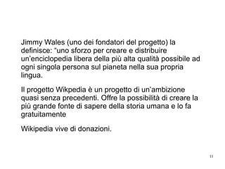 11
Jimmy Wales (uno dei fondatori del progetto) la
definisce: “uno sforzo per creare e distribuire
un’enciclopedia libera della più alta qualità possibile ad
ogni singola persona sul pianeta nella sua propria
lingua.
Il progetto Wikpedia è un progetto di un’ambizione
quasi senza precedenti. Offre la possibilità di creare la
più grande fonte di sapere della storia umana e lo fa
gratuitamente
Wikipedia vive di donazioni.
 
