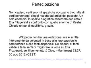 13
Non capisco certi enormi spazi che occupano biografie di
certi personaggi d'oggi rispetto ad artisti del passato. Un
solo esempio: lo spazio biografico miserrimo dedicato a
Ella Fitzgerald a confronto con quello enorme di Kesha.
Chiedo un po' di equilibrio, grazie.
Wikipedia non ha una redazione, ma è scritta
interamente da volontari in base alle loro passioni o
competenze e alle fonti disponibili. Se disponi di fonti
valide e te la senti di migliorare la voce su Ella
Fitzgerald, sei il benvenuto :) Ciao, --Mari (msg) 23:27,
30 ago 2012 (CEST)
http://it.wikipedia.org/wiki/Wikipedia:Pareri_su_Wikipedia#spazi_biografici
Partecipazione
 
