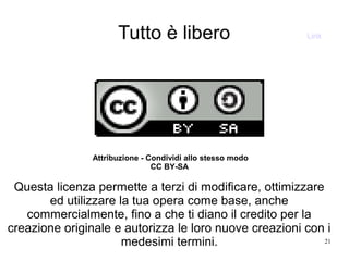 21
Tutto è libero
Attribuzione - Condividi allo stesso modo
CC BY-SA
Questa licenza permette a terzi di modificare, ottimizzare
ed utilizzare la tua opera come base, anche
commercialmente, fino a che ti diano il credito per la
creazione originale e autorizza le loro nuove creazioni con i
medesimi termini.
Link
 