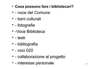 23

Cosa possono fare i bibliotecari?

- voce del Comune

- beni culturali

- fotografie

-Voce Biblioteca

- testi

- bibliografia

- voci 020

- collaborazione al progetto

- interesse personale
 