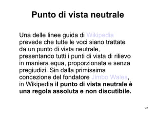 42
Una delle linee guida di Wikipedia
prevede che tutte le voci siano trattate
da un punto di vista neutrale,
presentando tutti i punti di vista di rilievo
in maniera equa, proporzionata e senza
pregiudizi. Sin dalla primissima
concezione del fondatore Jimbo Wales,
in Wikipedia il punto di vista neutrale è
una regola assoluta e non discutibile.
Punto di vista neutrale
 