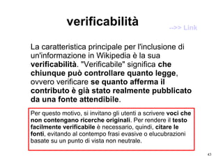 43
verificabilità
Per questo motivo, si invitano gli utenti a scrivere voci che
non contengano ricerche originali. Per rendere il testo
facilmente verificabile è necessario, quindi, citare le
fonti, evitando al contempo frasi evasive o elucubrazioni
basate su un punto di vista non neutrale.
La caratteristica principale per l'inclusione di
un'informazione in Wikipedia è la sua
verificabilità. "Verificabile" significa che
chiunque può controllare quanto legge,
ovvero verificare se quanto afferma il
contributo è già stato realmente pubblicato
da una fonte attendibile.
-->> Link
 