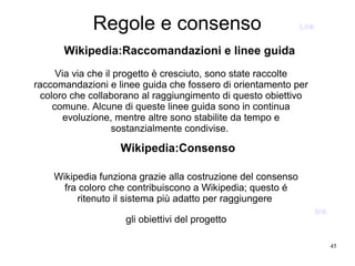 45
Regole e consenso
Wikipedia:Raccomandazioni e linee guida
Wikipedia funziona grazie alla costruzione del consenso
fra coloro che contribuiscono a Wikipedia; questo é
ritenuto il sistema più adatto per raggiungere
gli obiettivi del progetto
Wikipedia:Consenso
Via via che il progetto è cresciuto, sono state raccolte
raccomandazioni e linee guida che fossero di orientamento per
coloro che collaborano al raggiungimento di questo obiettivo
comune. Alcune di queste linee guida sono in continua
evoluzione, mentre altre sono stabilite da tempo e
sostanzialmente condivise.
Link
link
 