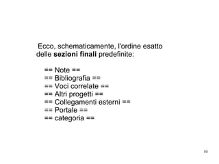 50
Ecco, schematicamente, l'ordine esatto
delle sezioni finali predefinite:
== Note ==
== Bibliografia ==
== Voci correlate ==
== Altri progetti ==
== Collegamenti esterni ==
== Portale ==
== categoria ==
 