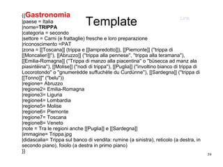59
{{Gastronomia
|paese = Italia
|nome=TRIPPA
|categoria = secondo
|settore = Carni (e frattaglie) fresche e loro preparazione
|riconoscimento =PAT
|zona = [[Toscana]] (trippa e [[lampredotto]]), [[Piemonte]] (''trippa di
[[Moncalieri]]''), [[Abruzzo]] (''trippa alla pennese'', ''trippa alla teramana''),
[[Emilia-Romagna]] (''Trippa di manzo alla piacentina'' o ''büsecca ad manz ala
piasintëina''), [[Molise]] (''nodi di trippa''), [[Puglia]] (''involtino bianco di trippa di
Locorotondo'' o ''gnumerèdde suffuchète du Curdùnne''), [[Sardegna]] (''trippa di
[[Tonno]]'' (''belu''))
|regione= Abruzzo
|regione2= Emilia-Romagna
|regione3= Liguria
|regione4= Lombardia
|regione5= Molise
|regione6= Piemonte
|regione7= Toscana
|regione8= Veneto
|note = Tra le regioni anche [[Puglia]] e [[Sardegna]]
|immagine= Trippa.jpg
|didascalia= Trippa sul banco di vendita: rumine (a sinistra), reticolo (a destra, in
secondo piano), foiolo (a destra in primo piano)
}}
Template Link
 