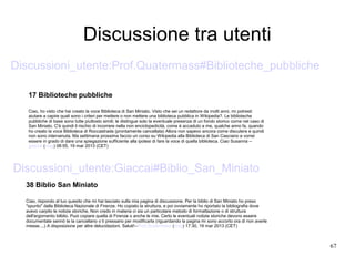 67
Discussione tra utenti
38 Biblio San Miniato
Ciao, rispondo al tuo quesito che mi hai lasciato sulla mia pagina di discussione. Per la biblio di San Miniato ho preso
"spunto" dalla Biblioteca Nazionale di Firenze. Ho copiato la struttura, e poi ovviamente ho riportato la bibliografia dove
avevo carpito le notizie storiche. Non credo in materia ci sia un particolare metodo di formattazione o di struttura
dell'argomento bilblio. Puoi copiare quella di Firenze o anche le mie. Certo le eventuali notizie storiche devono essere
documentate sennò te la cancellano o ti pressano per modificarla (riguardando la pagina mi sono accorto ora di non averle
messe....) A disposizione per altre delucidazioni. Saluti!--Prof.Quatermass (msg) 17:30, 19 mar 2013 (CET)
17 Biblioteche pubbliche
Ciao, ho visto che hai creato la voce Biblioteca di San Miniato. Visto che sei un redattore da molti anni, mi potresti
aiutare a capire quali sono i criteri per mettere o non mettere una biblioteca pubblica in Wikipedia?. Le biblioteche
pubbliche di base sono tutte piuttosto simili; le distingue solo la eventuale presenza di un fondo storico come nel caso di
San Miniato. C'è quindi il rischio di incorrere nella non enciclopedicità, come è accaduto a me, qualche anno fa, quando
ho creato la voce Biblioteca di Roccastrada (prontamente cancellata) Allora non sapevo ancora come discutere e quindi
non sono intervenuta. Ma settimana prossima faccio un corso su Wikipedia alla Biblioteca di San Casciano e vorrei
essere in grado di dare una spiegazione sufficiente alla ipotesi di fare la voce di quella biblioteca. Ciao Susanna --
giaccai (msg) 08:55, 19 mar 2013 (CET)
Discussioni_utente:Giaccai#Biblio_San_Miniato
Discussioni_utente:Prof.Quatermass#Biblioteche_pubbliche
 