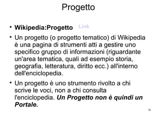 70
Progetto

Wikipedia:Progetto

Un progetto (o progetto tematico) di Wikipedia
è una pagina di strumenti atti a gestire uno
specifico gruppo di informazioni (riguardante
un'area tematica, quali ad esempio storia,
geografia, letteratura, diritto ecc.) all'interno
dell'enciclopedia.

Un progetto è uno strumento rivolto a chi
scrive le voci, non a chi consulta
l'enciclopedia. Un Progetto non è quindi un
Portale.
Link
 