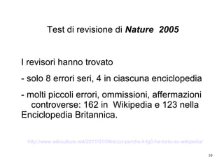 10
Test di revisione di Nature 2005
I revisori hanno trovato
- solo 8 errori seri, 4 in ciascuna enciclopedia
- molti piccoli errori, ommissioni, affermazioni
controverse: 162 in Wikipedia e 123 nella
Enciclopedia Britannica.
http://www.wikiculture.net/2011/01/04/ecco-perche-il-tg5-ha-torto-su-wikipedia/
 