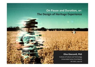 On	
  Pause	
  and	
  Dura,on,	
  or:	
  
The	
  Design	
  of	
  Heritage	
  Experience	
  




                                 Elisa	
  Giaccardi,	
  PhD	
  
                        Ins%tute	
  of	
  Culture	
  and	
  Technology	
  
                           Universidad	
  Carlos	
  III	
  de	
  Madrid	
  
                                                                            	
  
                                                HCI	
  2011,	
  July	
  6-­‐8
 