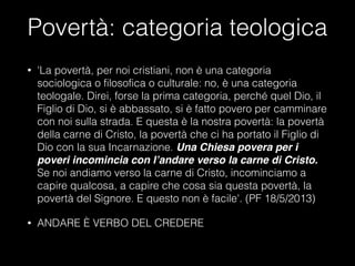 Povertà: categoria teologica
• 'La povertà, per noi cristiani, non è una categoria
sociologica o filosofica o culturale: no, è una categoria
teologale. Direi, forse la prima categoria, perché quel Dio, il
Figlio di Dio, si è abbassato, si è fatto povero per camminare
con noi sulla strada. E questa è la nostra povertà: la povertà
della carne di Cristo, la povertà che ci ha portato il Figlio di
Dio con la sua Incarnazione. Una Chiesa povera per i
poveri incomincia con l’andare verso la carne di Cristo.
Se noi andiamo verso la carne di Cristo, incominciamo a
capire qualcosa, a capire che cosa sia questa povertà, la
povertà del Signore. E questo non è facile'. (PF 18/5/2013)
• ANDARE È VERBO DEL CREDERE
 