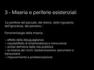 3 - Miseria e periferie esistenziali
'Le periferie del peccato, del dolore, delle ingiustizie,
dell'ignoranza, del pensiero..'

Fenomenologie della miseria:

~ effetto della disuguaglianza
~ causa/effetto di smemoratezza e noncuranza
~ eclissi dell'etica dalla vita pubblica
~ la miseria dei ricchi: barbarizzazione; iperumano e
transumano
~ impoverimento e proletarizzazione
 