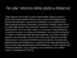 No alla 'retorica della pietà a distanza'
'Oggi nessuno nel mondo si sente responsabile; abbiamo perso il
senso della responsabilità fraterna; siamo caduti nell’atteggiamento
ipocrita del sacerdote e del servitore dell’altare, di cui parlava Gesù
nella parabola del Buon Samaritano: guardiamo il fratello mezzo morto
sul ciglio della strada, forse pensiamo “poverino”, e continuiamo per la
nostra strada, non è compito nostro; e con questo ci tranquillizziamo,
ci sentiamo a posto. La cultura del benessere, che ci porta a pensare a
noi stessi, ci rende insensibili alle grida degli altri, ci fa vivere in bolle di
sapone, che sono belle, ma non sono nulla, sono l’illusione del futile,
del provvisorio, che porta all’indifferenza verso gli altri, anzi porta alla
globalizzazione dell’indifferenza. In questo mondo della globalizzazione
siamo caduti nella globalizzazione dell'indifferenza. Ci siamo abituati alla
sofferenza dell’altro, non ci riguarda, non ci interessa, non è affare
nostro!' (Lampedusa 8/7/2014)
 