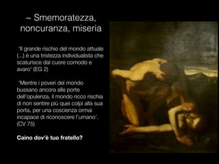~ Smemoratezza,
noncuranza, miseria
'Il grande rischio del mondo attuale
(...) è una tristezza individualista che
scaturisce dal cuore comodo e
avaro' (EG 2)
'Mentre i poveri del mondo
bussano ancora alle porte
dell’opulenza, il mondo ricco rischia
di non sentire più quei colpi alla sua
porta, per una coscienza ormai
incapace di riconoscere l’umano'.
(CV 75)

Caino dov'è tuo fratello?
 