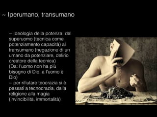 ~ Iperumano, transumano
~ Ideologia della potenza: dal
superuomo (tecnica come
potenziamento capacità) al
transumano (negazione di un
umano da potenziare, delirio
creatore della tecnica)
(Da: l'uomo non ha più
bisogno di Dio, a l'uomo è
Dio)
~ per rifiutare teocrazia si è
passati a tecnocrazia, dalla
religione alla magia
(invincibilità, immortalità)
 