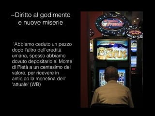 ~Diritto al godimento
e nuove miserie
'Abbiamo ceduto un pezzo
dopo l'altro dell'eredità
umana, spesso abbiamo
dovuto depositarlo al Monte
di Pietà a un centesimo del
valore, per ricevere in
anticipo la monetina dell'
'attuale' (WB)
 