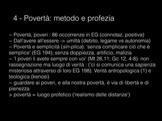 4 - Povertà: metodo e profezia
~ Povertà, poveri : 86 occorrenze in EG (connotaz. positiva)
~ Dall'avere all'essere -> umiltà (debito, legame vs autonomia)
~ Povertà e semplicità (sin-plica): 'senza complicare ciò che è
semplice' (EG 194); senza doppiezza, artificio, malizia
~ 'I poveri li avete sempre con voi' (Mt 26,11; Gc 12, 4-8): non
rassegnazione ma luogo di verità : ('ci si comunica una sapienza
misteriosa attraverso di loro EG 198). Verità antropologica (1) e
teologica (kenosi)
~ guardare ai poveri, e alla nostra povertà, è via di libertà e di
pienezza
> povertà = luogo profetico ('realismo delle distanze')
 