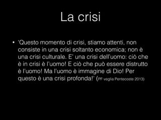 La crisi
• 'Questo momento di crisi, stiamo attenti, non
consiste in una crisi soltanto economica; non è
una crisi culturale. E’ una crisi dell’uomo: ciò che
è in crisi è l’uomo! E ciò che può essere distrutto
è l’uomo! Ma l’uomo è immagine di Dio! Per
questo è una crisi profonda!' (PF veglia Pentecoste 2013)
 