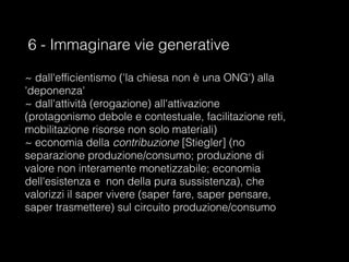 6 - Immaginare vie generative
~ dall'efficientismo ('la chiesa non è una ONG') alla
'deponenza'
~ dall'attività (erogazione) all'attivazione
(protagonismo debole e contestuale, facilitazione reti,
mobilitazione risorse non solo materiali)
~ economia della contribuzione [Stiegler] (no
separazione produzione/consumo; produzione di
valore non interamente monetizzabile; economia
dell'esistenza e non della pura sussistenza), che
valorizzi il saper vivere (saper fare, saper pensare,
saper trasmettere) sul circuito produzione/consumo
 