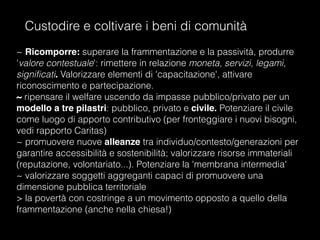 Custodire e coltivare i beni di comunità
~ Ricomporre: superare la frammentazione e la passività, produrre
'valore contestuale': rimettere in relazione moneta, servizi, legami,
significati. Valorizzare elementi di 'capacitazione', attivare
riconoscimento e partecipazione.
~ ripensare il welfare uscendo da impasse pubblico/privato per un
modello a tre pilastri: pubblico, privato e civile. Potenziare il civile
come luogo di apporto contributivo (per fronteggiare i nuovi bisogni,
vedi rapporto Caritas)
~ promuovere nuove alleanze tra individuo/contesto/generazioni per
garantire accessibilità e sostenibilità; valorizzare risorse immateriali
(reputazione, volontariato...). Potenziare la 'membrana intermedia'
~ valorizzare soggetti aggreganti capaci di promuovere una
dimensione pubblica territoriale
> la povertà con costringe a un movimento opposto a quello della
frammentazione (anche nella chiesa!)
 