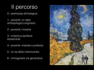 Il percorso
0 - premessa etimologica
1 - povertà: un dato
antropologico originario
2 - povertà / miseria

3 - miseria e periferie
esistenziali

4 - povertà: metodo e profezia

5 - la via della misericordia

6 - immaginare vie generative

 