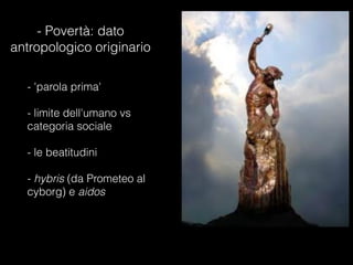 - Povertà: dato
antropologico originario
- 'parola prima'

- limite dell'umano vs
categoria sociale

- le beatitudini

- hybris (da Prometeo al
cyborg) e aidos
 
