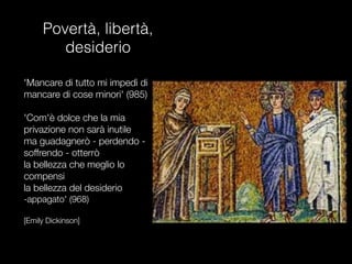 Povertà, libertà,
desiderio

'Mancare di tutto mi impedì di
mancare di cose minori' (985)

'Com'è dolce che la mia
privazione non sarà inutile
ma guadagnerò - perdendo -
soffrendo - otterrò
la bellezza che meglio lo
compensi
la bellezza del desiderio
-appagato' (968)

[Emily Dickinson]
 