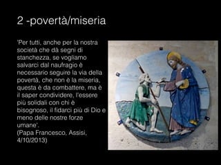 2 -povertà/miseria
'Per tutti, anche per la nostra
società che dà segni di
stanchezza, se vogliamo
salvarci dal naufragio è
necessario seguire la via della
povertà, che non è la miseria,
questa è da combattere, ma è
il saper condividere, l'essere
più solidali con chi è
bisognoso, il fidarci più di Dio e
meno delle nostre forze
umane'.
(Papa Francesco, Assisi,
4/10/2013)
 