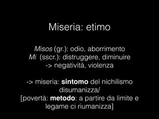 Miseria: etimo
Misos (gr.): odio, aborrimento
Mi (sscr.): distruggere, diminuire
-> negatività, violenza

-> miseria: sintomo del nichilismo
disumanizza/
[povertà: metodo: a partire da limite e
legame ci riumanizza]
 