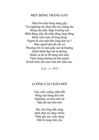 MỘT BÓNG TRĂNG GẦY
Nằm ôm một bóng trăng gầy
Vai nghiêng tủi nhục hờn lay mộng tàn
Rừng sâu mấy nhịp Trƣờng sơn
Biển đông mấy độ triều dâng ráng hồng
Khóc tràn cuộc lữ long đong
Ngƣời đi còn một tấm lòng đơn sơ ?
Máu ngƣời pha đỏ sắc cờ
Phƣơng trời xẻ nửa giấc mơ dị thƣờng
Quân hành đạp nát tà dƣơng
Khúc ca du tử bẽ bàng trên môi
Tình chung không trả thù ngƣời
Khuất thân cho trọn một đời luân lƣu.
N.Tr. 4 - 1975
LUỐNG CẢI CHÂN ĐỒI
Vác cuốc xuống chân đồi
Nắng mai hồng đôi môi
Nghiêng vai hờn tuổi trẻ
Máu đỏ rợn bên trời
Sức yếu lòng đất cứng
Sinh nhai tủi nhục nhiều
Thân gầy tay cuốc nặng
Mắt lệ nóng tình yêu
 