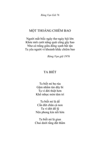 Rừng Vạn Giã 76
MỘT THOÁNG CHIÊM BAO
Ngƣời mắt biếc ngây thơ ngày hội lớn
Khóe môi cƣời nắng quái cũng gầy hao
Nhƣ cò trắng giữa đồng xanh bất tận
Ta yêu ngƣời vì khoảnh khắc chiêm bao
Rừng Vạn giã 1976
TA BIẾT
Ta biết mi bọ rùa
Gặm nhắm tàn dãy bí
Ta vì đời thiệt hơn
Khổ mhọc mòn tâm trí
Ta biết mi là dế
Cắn đứt chân cà non
Ta vì đời đổ lệ
Nên phong kín nỗi hờn
Ta biết mi là giun
Chui dƣới tầng đất thẳm
 