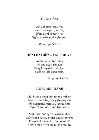 CUỐI NĂM
Lận đận năm chầy nữa
Sinh nhai ngọn gió rừng
Hàng cà phơi nắng lụa
Ngần ngại tiếng tha phƣơng.
Rừng Vạn Giã 77
BẾP LỬA GIỮA RỪNG KHUYA
Ai biết mình tóc trắng
Vì yêu ngọn nến tàn
Rừng khuya bên bếp lạnh
Ngồi đợi gió sang canh.
Rừng Vạn Giã 77
TỐNG BIỆT HÀNH
Một bƣớc đƣờng thôi nhƣng núi cao
Trời ơi mây trắng đọng phƣơng nào
Đò ngang neo bến đầy sƣơng sớm
Cạn hết ân tình, nƣớc lạnh sao ?
Một bƣớc đƣờng xa, xa biển khơi
Mấy trùng sƣơng mỏng nhuộm tơ trời
Thuyền chƣa ra bến bình minh đỏ
Nhƣng mấy nghìn năm tống biệt rồi
 