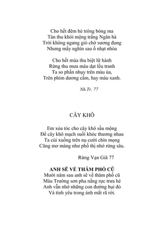 Cho hết đêm hè trông bóng ma
Tàn thu khói mộng trắng Ngân hà
Trời không ngƣng gió chờ sƣơng đọng
Nhƣng mấy nghìn sau ố nhạt nhòa
Cho hết mùa thu biệt lữ hành
Rừng thu mƣa máu dạt lều tranh
Ta so phấn nhụy trên màu úa,
Trên phím dƣơng cầm, hay máu xanh.
Nh.Tr. 77
CÂY KHÔ
Em xỏa tóc cho cây khô sầu mộng
Để cây khô mạch suối khóc thƣơng nhau
Ta cúi xuống trên nụ cƣời chín mọng
Cũng mơ màng nhƣ phố thị nhớ rừng sâu.
Rừng Vạn Giã 77
ANH SẼ VỀ THĂM PHỐ CŨ
Mƣời năm sau anh sẽ về thăm phố cũ
Màu Trƣờng sơn pha nắng rực trƣa hè
Anh vẫn nhớ những con đƣờng bụi đỏ
Và tình yêu trong ánh mắt rã rời.
 