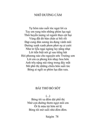 NHỚ DƢƠNG CẦM
Tự hôm nào suối tóc ngọt lời ca
Tay em rung trên những phím lụa ngà
Thôi huyễn tƣợng xô ngƣời theo cát bụi
Vùng đất đỏ bàn chân ai bối rối
Đạp cung đàn sƣong ứa đọng vành môi
Đƣòng xanh xanh phơn phơt nụ ai cƣòi
Nhƣ tơ liễu ngại ngùng lay nắng nhạt
Lời tiễn biệt nói gì sau tiếng hát
Hỏi phƣong nào cho nguyện ƣớc Trƣòng sơn
Lời em ca phong kín nhụy hoa hờn
Anh trĩu nặng núi rừng trong đáy mắt
Mờ phố thị những chiều hôn suối tóc
Bóng ai ngồi so phím lụa đàn xƣa.
BÀI THƠ BỎ SÓT
(...)
Bóng tôi xa đêm dài phố thị
Nhớ con đƣờng thơm ngọt môi em
Ôi là máu tủi hờn nô lệ
Bóng tôi mờ suối nhỏ đêm đêm.
Saigòn 78
 