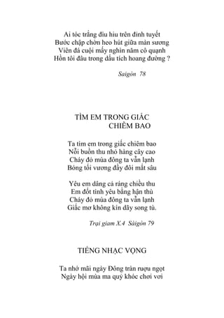 Ai tóc trắng đìu hiu trên đỉnh tuyết
Bƣớc chập chờn heo hút giữa màn sƣơng
Viên đá cuội mấy nghìn năm cô quạnh
Hồn tôi đâu trong dấu tích hoang đƣờng ?
Saigòn 78
TÌM EM TRONG GIẤC
CHIÊM BAO
Ta tìm em trong giấc chiêm bao
Nỗi buồn thu nhỏ hàng cây cao
Cháy đỏ mùa đông ta vẫn lạnh
Bóng tối vƣơng đầy đôi mắt sâu
Yêu em dâng cả ráng chiều thu
Em đốt tình yêu bằng hận thù
Cháy đỏ mùa đông ta vẫn lạnh
Giấc mơ không kín dãy song tù.
Trại giam X.4 Sàigòn 79
TIẾNG NHẠC VỌNG
Ta nhớ mãi ngày Đông tràn ruợu ngọt
Ngày hội mùa ma quỷ khóc chơi vơi
 