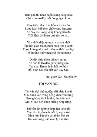 Trƣa phố thị nhạc buồn loang nắng nhạt
Chìm hƣ vô đáy mắt đọng ngàn khơi
Đây khúc nhạc đƣa hồn lên máu đỏ
Bƣớc luân hồi chen chúc cọng lau xanh
Xô đẩy mãi sóng vàng không bến đổ
Trôi lênh đênh ma quỷ rắc tro tàn.
Vẫn khúc điệu tự ngàn xƣa ám khói
Ép thời gian thành ruợu máu trong xanh
Ruợu không nhạt mà thiên tài thêm cát bụi
Thì ân tình ngây ngất cõi mong manh
Ôi tiết nhịp thiên tài hay quỉ mị
Xô hồn ta lảo đảo giữa tƣờng cao
Trƣa dài lắm ta luân hồi vô thủy
Đỗi hình hài con mắt vẫn đầy Sao.
Trại giam X.4 Sài gòn 79
TÔI VẪN ĐỢI
Tôi vẫn đợi những đêm dài khắc khoải
Màu xanh xao trong tiếng khóc ven rừng
Trong bóng tối hận thù, tha thiết mãi
Một vì sao bên khóe miệng rƣng rƣng.
Tôi vẫn đợi những đêm đen lặng gió
Màu đen tuyền ánh mắt tự ngàn xƣa
Nhìn hun hút cho dài thêm lịch sử
Dài con sông tràn máu lệ quê cha.
 