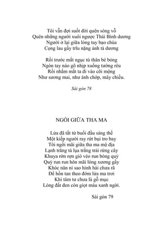 Tôi vẫn đợi suốt đời quên sóng vỗ
Quên những ngƣời xuôi ngƣợc Thái Bình dƣơng
Ngƣời ở lại giữa lòng tay bạo chúa
Cọng lau gầy trĩu nặng ánh tà dƣơng
Rồi trƣớc mắt ngục tù thân bé bỏng
Ngón tay nào gõ nhịp xuống tƣờng rêu
Rồi nhắm mắt ta đi vào cõi mộng
Nhƣ sƣơng mai, nhƣ ánh chớp, mây chiều.
Sài gòn 78
NGỒI GIỮA THA MA
Lửa đã tắt từ buổi đầu sáng thế
Một kiếp ngƣời ray rứt bụi tro bay
Tôi ngồi mãi giữa tha ma mộ địa
Lạnh trăng tà lụa trắng trải rừng cây
Khuya rờn rợn gió vèo run bóng quỷ
Quỳ run run hôn mãi lóng xƣơng gầy
Khóc năn nỉ sao hình hài chƣa rã
Để hồn tan theo đớm lửa ma trơi
Khi tâm tƣ chƣa là gỗ mục
Lòng đất đen còn giọt máu xanh ngời.
Sài gòn 79
 